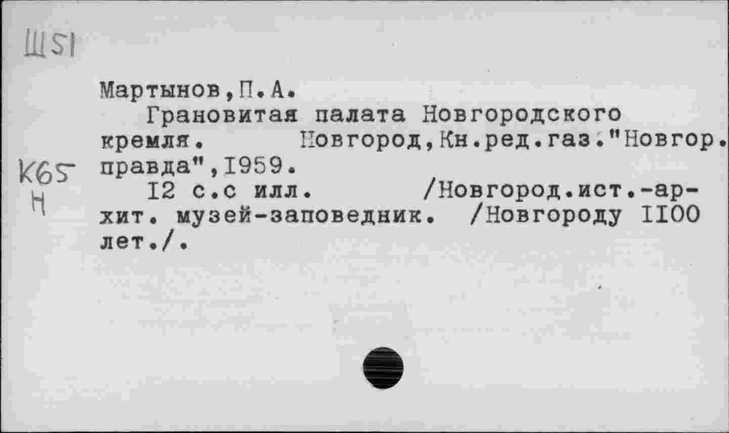 ﻿Ш$і
Мартынов, П. A.
Грановитая палата Новгородского кремля. Новгород,Кн.ред.газ.”Новгор.
ИбЗ" правда” ,1959.
12 с.с илл.	/Новгород.ист.-ар-
хит. музей-заповедник. /Новгороду 1100 лет./.